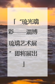 “琉光璃彩——淄博琉璃艺术展”即将展出