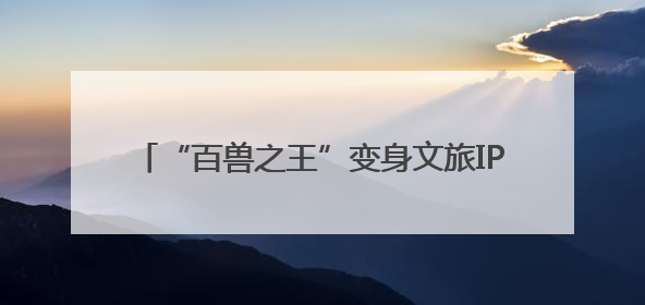 “百兽之王”变身文旅IP 沉浸式体验带火生态游