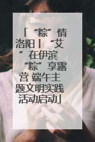 “粽”情洛阳丨“艾”在伊滨 “粽”享露营 端午主题文明实践活动启动