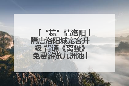 “粽”情洛阳丨隋唐洛阳城宠客升级 背诵《离骚》免费游览九洲池