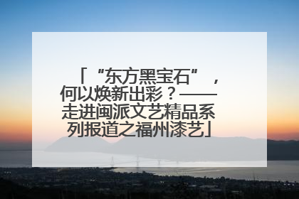 “东方黑宝石”，何以焕新出彩？——走进闽派文艺精品系列报道之福州漆艺