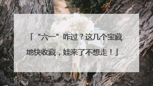 “六一”咋过？这几个宝藏地快收藏，娃来了不想走！