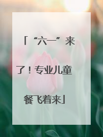 “六一”来了！专业儿童餐飞着来