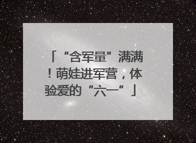 “含军量”满满!萌娃进军营,体验爱的“六一”