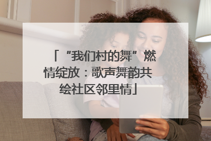 “我们村的舞”燃情绽放：歌声舞韵共绘社区邻里情
