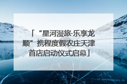 “星河漫旅·乐享龙顺”携程度假农庄天津首店启动仪式启幕