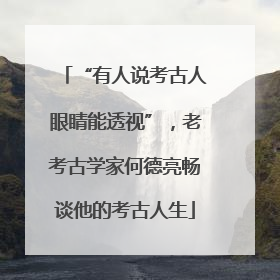 “有人说考古人眼睛能透视”，老考古学家何德亮畅谈他的考古人生