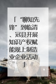 “聊知先锋”到临清、冠县开展知识产权赋能规上制造业企业活动