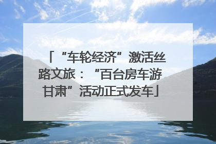 “车轮经济”激活丝路文旅：“百台房车游甘肃”活动正式发车