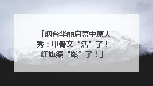 烟台华丽启幕中原大秀：甲骨文“活”了！红旗渠“燃”了！
