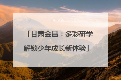 甘肃金昌：多彩研学解锁少年成长新体验