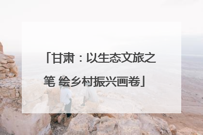 甘肃：以生态文旅之笔 绘乡村振兴画卷