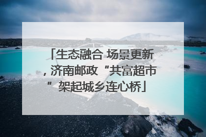 生态融合 场景更新，济南邮政“共富超市”架起城乡连心桥