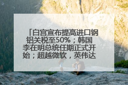 白宫宣布提高进口钢铝关税至50%；韩国李在明总统任期正式开始；超越微软，英伟达重回全球市值第一；华熙生物回应近期风波丨每经早参