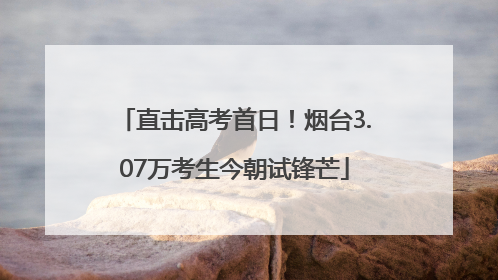 直击高考首日！烟台3.07万考生今朝试锋芒