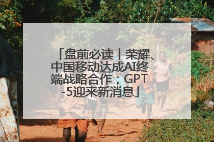 盘前必读丨荣耀、中国移动达成AI终端战略合作；GPT-5迎来新消息