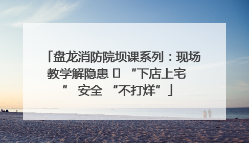 盘龙消防院坝课系列：现场教学解隐患   “下店上宅” 安全 “不打烊”