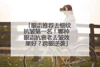 眼霜推荐去细纹抗皱第一名！哪种眼霜抗衰老去皱效果好？跨眼逆袭