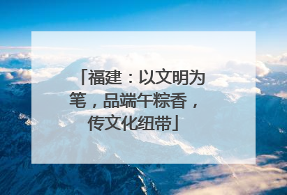 福建：以文明为笔，品端午粽香，传文化纽带