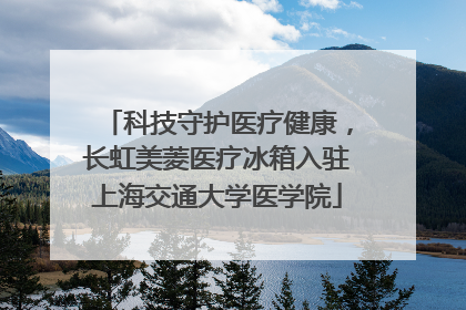 科技守护医疗健康，长虹美菱医疗冰箱入驻上海交通大学医学院