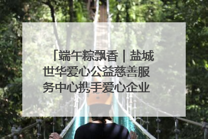 端午粽飘香｜盐城世华爱心公益慈善服务中心携手爱心企业发起情暖“城市守护者”慰问活动