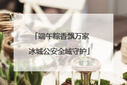 端午粽香飘万家 冰城公安全域守护
