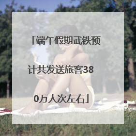 端午假期武铁预计共发送旅客380万人次左右