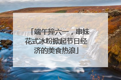 端午撞六一，串妹花式冰粉掀起节日经济的美食热浪