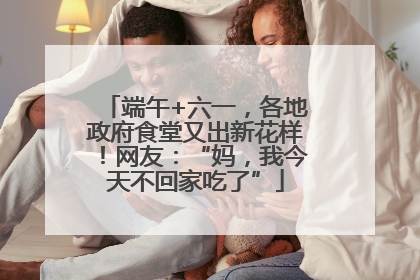 端午+六一，各地政府食堂又出新花样！网友：“妈，我今天不回家吃了”