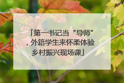 第一书记当“导师”，外籍学生来怀柔体验乡村振兴现场课
