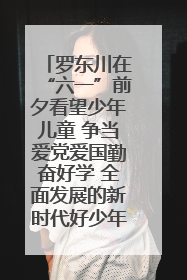 罗东川在“六一”前夕看望少年儿童 争当爱党爱国勤奋好学 全面发展的新时代好少年