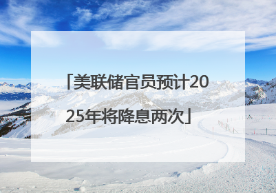 美联储官员预计2025年将降息两次