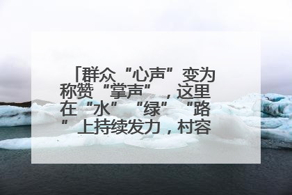 群众“心声”变为称赞“掌声”，这里在“水”“绿”“路”上持续发力，村容村貌焕然一新