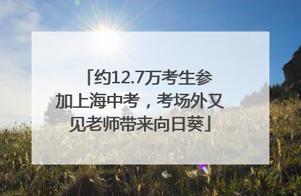 约12.7万考生参加上海中考，考场外又见老师带来向日葵