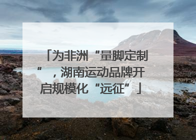 为非洲“量脚定制”，湖南运动品牌开启规模化“远征”