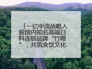 一亿中流战略入股国内知名高端日料连锁品牌“竹哩”，共筑食饮文化体验新标杆