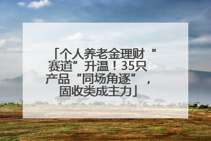 个人养老金理财“赛道”升温！35只产品“同场角逐”，固收类成主力
