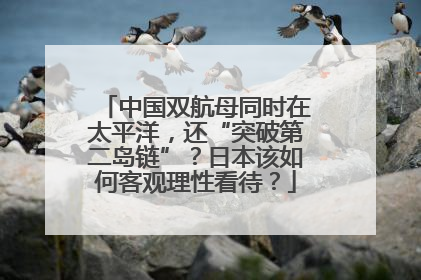 中国双航母同时在太平洋，还“突破第二岛链”？日本该如何客观理性看待？