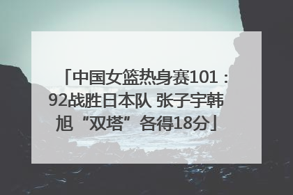 中国女篮热身赛101∶92战胜日本队 张子宇韩旭“双塔”各得18分