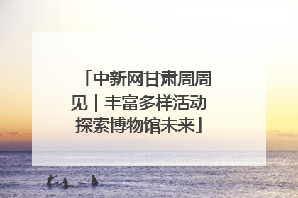中新网甘肃周周见｜丰富多样活动探索博物馆未来
