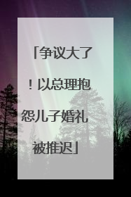 争议大了！以总理抱怨儿子婚礼被推迟