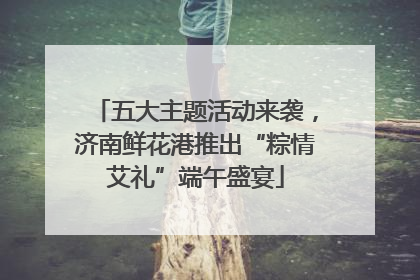 五大主题活动来袭，济南鲜花港推出“粽情艾礼”端午盛宴