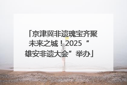 京津冀非遗瑰宝齐聚未来之城！2025“雄安非遗大会”举办
