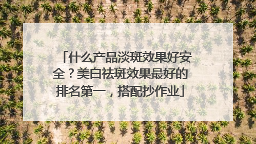 什么产品淡斑效果好安全？美白祛斑效果最好的排名第一，搭配抄作业