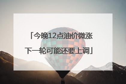 今晚12点油价微涨 下一轮可能还要上调