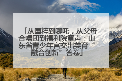 从国粹到哪吒，从父母合唱团到福利院童声：山东省青少年宫交出美育“融合创新”答卷