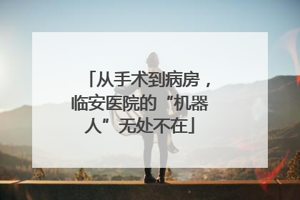 从手术到病房，临安医院的“机器人”无处不在