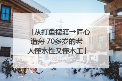 从打鱼摆渡→匠心造舟 70多岁的老人懂水性又懂木工