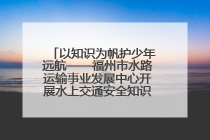 以知识为帆护少年远航——福州市水路运输事业发展中心开展水上交通安全知识进校园活动