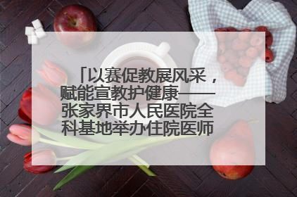 以赛促教展风采，赋能宣教护健康——张家界市人民医院全科基地举办住院医师健康宣教比赛
